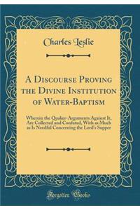 A Discourse Proving the Divine Institution of Water-Baptism: Wherein the Quaker-Arguments Against It, Are Collected and Confuted, with as Much as Is Needful Concerning the Lord's Supper (Classic Reprint)