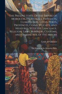 The Present State of the Empire of Morocco. Its Animals, Products, Climate, Soil, Cities, Ports, Provinces, Coins, Weights, and Measures. With the Language, Religion, Laws, Manners, Customs, and Character, of the Moors; the History of the Dynasties