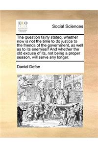 The Question Fairly Stated, Whether Now Is Not the Time to Do Justice to the Friends of the Government, as Well as to Its Enemies? and Whether the Old Excuse of Its, Not Being a Proper Season, Will Serve Any Longer.