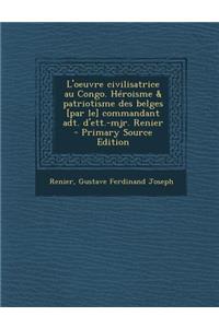 L'Oeuvre Civilisatrice Au Congo. Heroisme & Patriotisme Des Belges [Par Le] Commandant ADT. D'Ett.-Mjr. Renier
