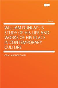 William Dunlap; S Study of His Life and Works of His Place in Contemporary Culture