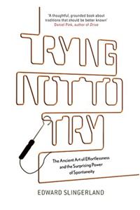 Trying Not To Try : The Ancient Art Of Effortlessness And The Surprising Power Of Spontaneity