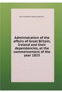 Administration of the Affairs of Great Britain, Ireland and Their Dependencies, at the Commencement of the Year 1823