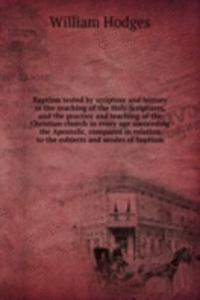 Baptism tested by scripture and history or the teaching of the Holy Scriptures, and the practice and teaching of the Christian church in every age succeeding the Apostolic, compared in relation to the subjects and modes of baptism