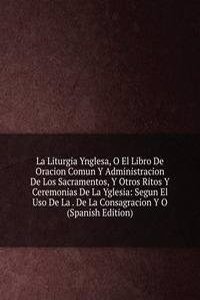 La Liturgia Ynglesa, O El Libro De Oracion Comun Y Administracion De Los Sacramentos, Y Otros Ritos Y Ceremonias De La Yglesia: Segun El Uso De La . De La Consagracion Y O (Spanish Edition)