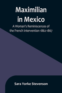 Maximilian in Mexico: A Woman's Reminiscences of the French Intervention 1862-1867