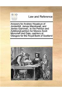 Answers for Andrew Houstoun of Jordanhill, James Macdowall, and James Gammell; To the Petition and Additional Petition for Messrs Scott Moncrieff and Dale, Cashiers at Glasgow for the Royal Bank of Scotland