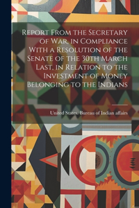 Report From the Secretary of War, in Compliance With a Resolution of the Senate of the 30th March Last, in Relation to the Investment of Money Belonging to the Indians