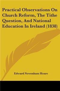 Practical Observations On Church Reform, The Tithe Question, And National Education In Ireland (1838)