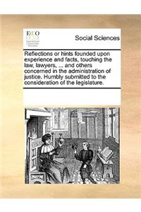 Reflections or hints founded upon experience and facts, touching the law, lawyers, ... and others concerned in the administration of justice. Humbly submitted to the consideration of the legislature.