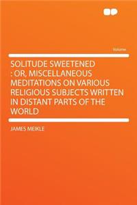 Solitude Sweetened: Or, Miscellaneous Meditations on Various Religious Subjects Written in Distant Parts of the World