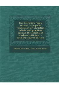 The Catholic's Ready Answer: A Popular Vindication of Christian Beliefs and Practices Against the Attacks of Modern Criticism - Primary Source Edition