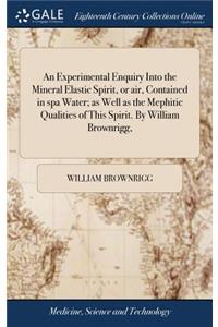 An Experimental Enquiry Into the Mineral Elastic Spirit, or Air, Contained in Spa Water; As Well as the Mephitic Qualities of This Spirit. by William Brownrigg,