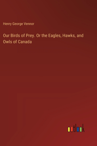 Our Birds of Prey. Or the Eagles, Hawks, and Owls of Canada