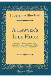 A Lawyer's Idle Hour: Sentiment, Satire, Humor, Life, Death, Glory; A Half Century Under the Nom-De-Plume Frank Myrtle (Classic Reprint)