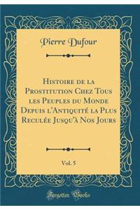 Histoire de la Prostitution Chez Tous Les Peuples Du Monde Depuis L'Antiquitï¿½ La Plus Reculï¿½e Jusqu'ï¿½ Nos Jours, Vol. 5 (Classic Reprint)