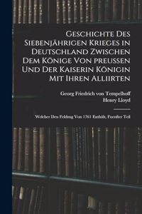 Geschichte des siebenjährigen Krieges in Deutschland zwischen dem Könige von preußen und der Kaiserin Königin mit ihren Alliirten