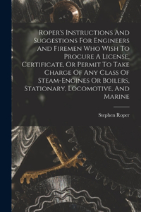 Roper's Instructions And Suggestions For Engineers And Firemen Who Wish To Procure A License, Certificate, Or Permit To Take Charge Of Any Class Of Steam-engines Or Boilers, Stationary, Locomotive, And Marine
