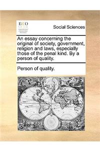 An Essay Concerning the Original of Society, Government, Religion and Laws, Especially Those of the Penal Kind. by a Person of Quality.