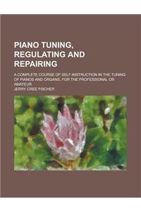 Piano Tuning, Regulating and Repairing; A Complete Course of Self-Instruction in the Tuning of Pianos and Organs, for the Professional or Amateur