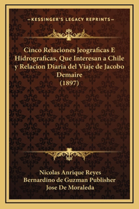 Cinco Relaciones Jeograficas E Hidrograficas, Que Interesan a Chile y Relacion Diaria del Viaje de Jacobo Demaire (1897)