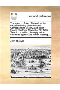 The Speech of John Thelwall, at the Second Meeting of the London Corresponding Society, and Other Friends of Reform, November 12, 1795. to Which Is Added, the Reply to the Calumnies Against the Former Meeting, ...