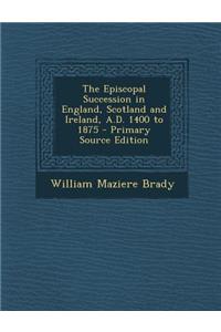 The Episcopal Succession in England, Scotland and Ireland, A.D. 1400 to 1875