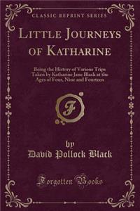 Little Journeys of Katharine: Being the History of Various Trips Taken by Katharine Jane Black at the Ages of Four, Nine and Fourteen (Classic Reprint)