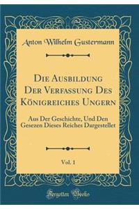 Die Ausbildung Der Verfassung Des Kï¿½nigreiches Ungern, Vol. 1: Aus Der Geschichte, Und Den Gesezen Dieses Reiches Dargestellet (Classic Reprint)