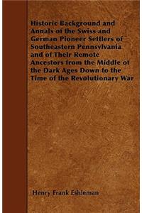 Historic Background and Annals of the Swiss and German Pioneer Settlers of Southeastern Pennsylvania and of Their Remote Ancestors from the Middle of the Dark Ages Down to the Time of the Revolutionary War