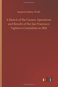 A Sketch of the Causes, Operations and Results of the San Francisco Vigilance Committee in 1856