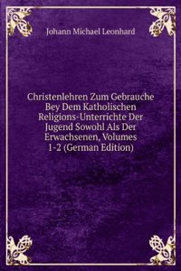 Christenlehren Zum Gebrauche Bey Dem Katholischen Religions-Unterrichte Der Jugend Sowohl Als Der Erwachsenen, Volumes 1-2 (German Edition)