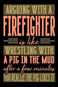 Arguing with a FIREFIGHTER is like wrestling with a pig in the mud. After a few minutes you realize the pig likes it.
