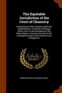 The Equitable Jurisdiction of the Court of Chancery: Comprising Its Rise, Progress and Final Establishment; To Which Is Prefixed, with a View to the E