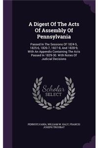 Digest Of The Acts Of Assembly Of Pennsylvania: Passed In The Sessions Of 1824-5, 1825-6, 1826-7, 1827-8, And 1828-9, With An Appendix Containing The Acts Passed In 1829-30. With Notes Of Judicial