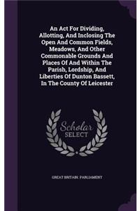 An ACT for Dividing, Allotting, and Inclosing the Open and Common Fields, Meadows, and Other Commonable Grounds and Places of and Within the Parish, Lordship, and Liberties of Dunton Bassett, in the County of Leicester