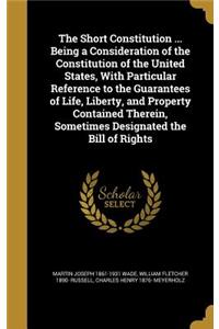 The Short Constitution ... Being a Consideration of the Constitution of the United States, With Particular Reference to the Guarantees of Life, Liberty, and Property Contained Therein, Sometimes Designated the Bill of Rights