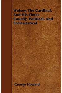 Wolsey, The Cardinal, And His Times Courtly, Political, And Ecclesiastical