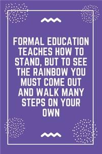 Formal education teaches how to stand, but to see the rainbow you must come out and walk many steps on your own