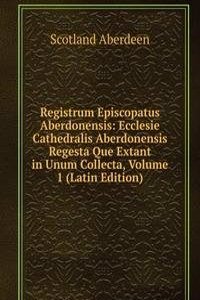 Registrum Episcopatus Aberdonensis: Ecclesie Cathedralis Aberdonensis Regesta Que Extant in Unum Collecta, Volume 1 (Latin Edition)