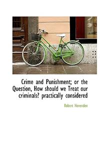 Crime and Punishment; Or the Question, How Should We Treat Our Criminals? Practically Considered
