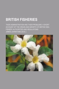 British Fisheries; Their Administration and Their Problems. a Short Account of the Origin and Growth of British Sea-Fishery Authorities and Regulation