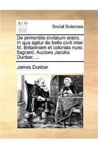 de Primordiis Civitatum Oratio. in Qua Agitur de Bello Civili Inter M. Britanniam Et Colonias Nunc Flagranti. Auctore Jacobo Dunbar, ...