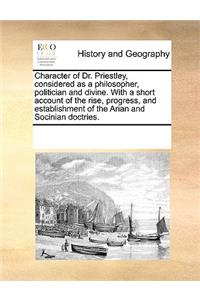 Character of Dr. Priestley, considered as a philosopher, politician and divine. With a short account of the rise, progress, and establishment of the Arian and Socinian doctries.