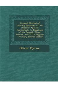 General Method of Solving Equations of All Degrees: Applied Particularly to Equations of the Second, Third, Fourth, and Fifth Degrees