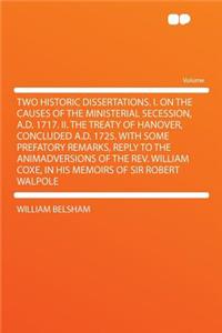 Two Historic Dissertations. I. on the Causes of the Ministerial Secession, A.D. 1717. II. the Treaty of Hanover, Concluded A.D. 1725. with Some Prefatory Remarks, Reply to the Animadversions of the REV. William Coxe, in His Memoirs of Sir Robert Wa