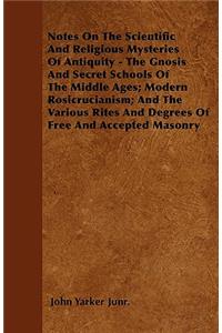 Notes On The Scientific And Religious Mysteries Of Antiquity - The Gnosis And Secret Schools Of The Middle Ages; Modern Rosicrucianism; And The Various Rites And Degrees Of Free And Accepted Masonry
