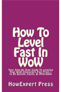 How to Level Fast in Wow: Your Step-By-Step Guide to Leveling Your Wow Characters Fast from 1 to 85 Quickly, Easily, & Affordably