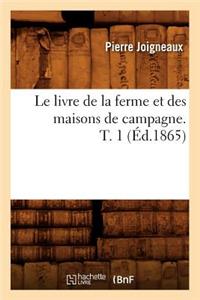 Le Livre de la Ferme Et Des Maisons de Campagne. T. 1 (Éd.1865)