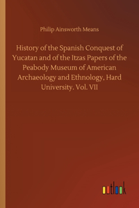 History of the Spanish Conquest of Yucatan and of the Itzas Papers of the Peabody Museum of American Archaeology and Ethnology, Hard University. Vol. VII